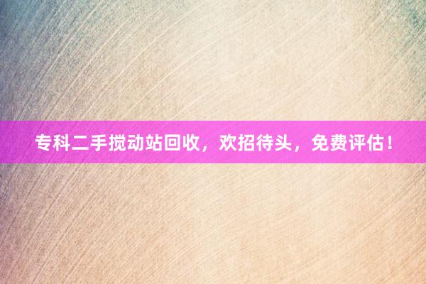 专科二手搅动站回收，欢招待头，免费评估！