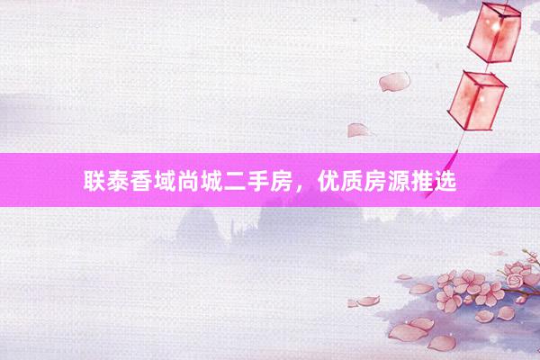 联泰香域尚城二手房，优质房源推选