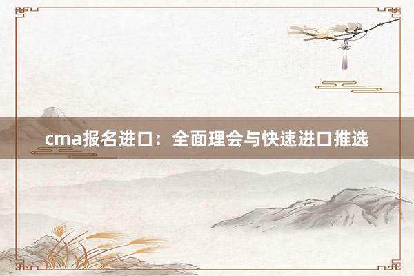 cma报名进口：全面理会与快速进口推选