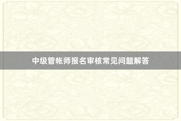 中级管帐师报名审核常见问题解答