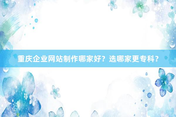 重庆企业网站制作哪家好？选哪家更专科？