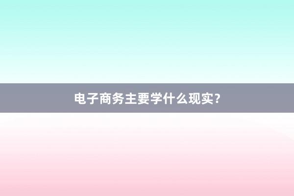 电子商务主要学什么现实？